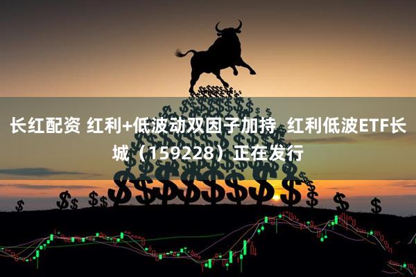 长红配资 红利+低波动双因子加持  红利低波ETF长城（159228）正在发行