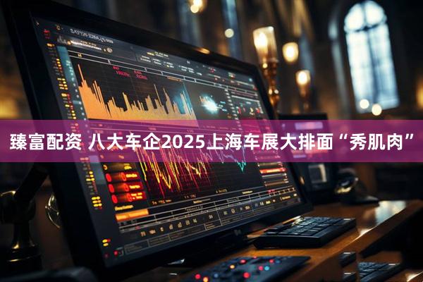 臻富配资 八大车企2025上海车展大排面“秀肌肉”