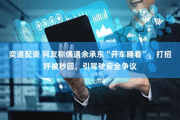 奕道配资 网友称偶遇余承东“开车睡着”，打招呼被秒回，引驾驶安全争议