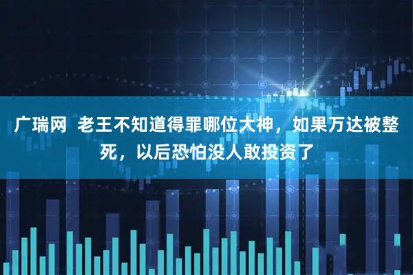 广瑞网  老王不知道得罪哪位大神，如果万达被整死，以后恐怕没人敢投资了