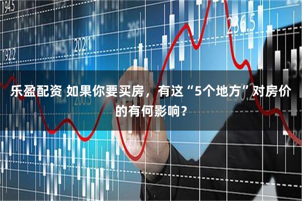乐盈配资 如果你要买房，有这“5个地方”对房价的有何影响？