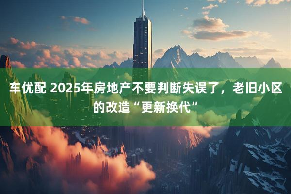 车优配 2025年房地产不要判断失误了，老旧小区的改造“更新换代”