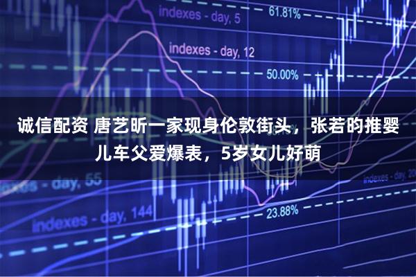 诚信配资 唐艺昕一家现身伦敦街头，张若昀推婴儿车父爱爆表，5岁女儿好萌