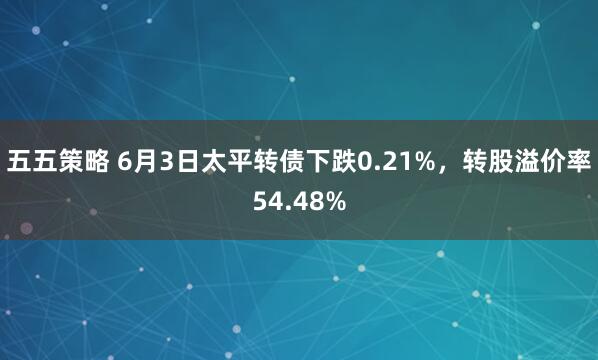 五五策略 6月3日太平转债下跌0.21%，转股溢价率54.48%