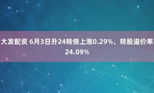 大发配资 6月3日升24转债上涨0.29%，转股溢价率24.09%