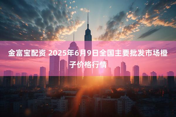 金富宝配资 2025年6月9日全国主要批发市场橙子价格行情