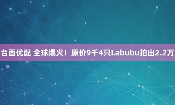 台面优配 全球爆火！原价9千4只Labubu拍出2.2万