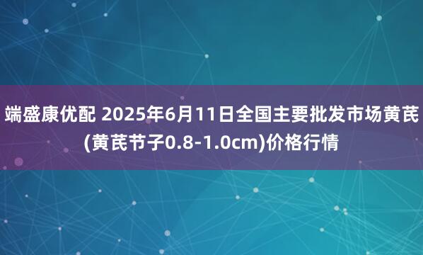 端盛康优配 2025年6月11日全国主要批发市场黄芪(黄芪节子0.8-1.0cm)价格行情