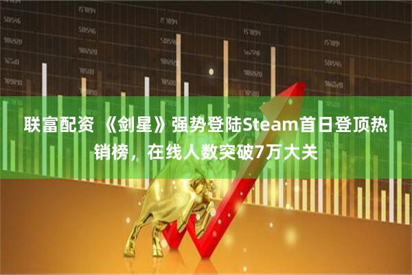 联富配资 《剑星》强势登陆Steam首日登顶热销榜，在线人数突破7万大关