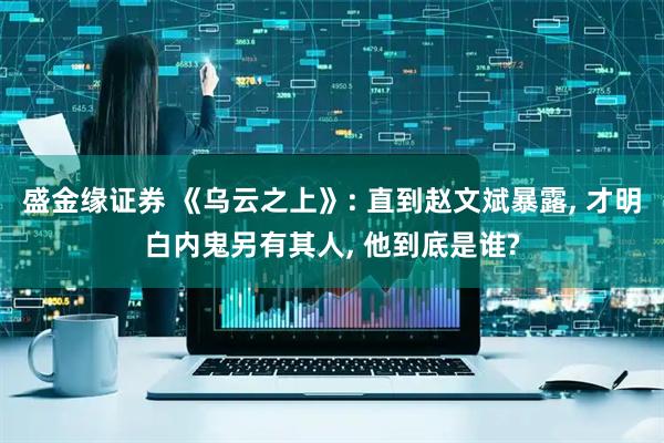 盛金缘证券 《乌云之上》: 直到赵文斌暴露, 才明白内鬼另有其人, 他到底是谁?