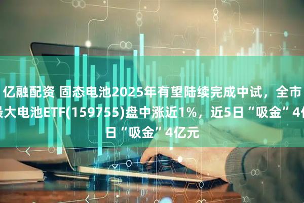亿融配资 固态电池2025年有望陆续完成中试，全市场最大电池ETF(159755)盘中涨近1%，近5日“吸金”4亿元