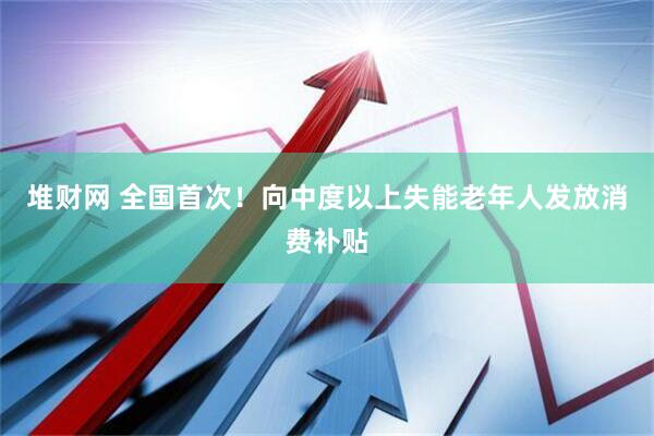 堆财网 全国首次！向中度以上失能老年人发放消费补贴
