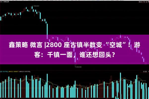 鑫策略 微言 |2800 座古镇半数变 “空城”！游客：千镇一面，谁还想回头？