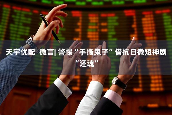 天宇优配  微言| 警惕“手撕鬼子”借抗日微短神剧“还魂”
