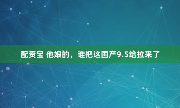 配资宝 他娘的，谁把这国产9.5给拉来了