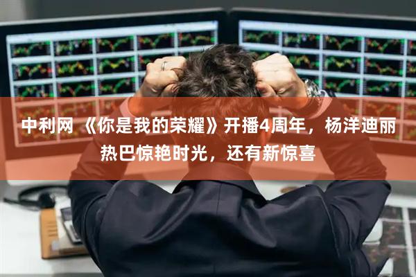 中利网 《你是我的荣耀》开播4周年，杨洋迪丽热巴惊艳时光，还有新惊喜