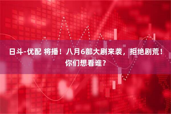 日斗-优配 将播！八月6部大剧来袭，拒绝剧荒！你们想看谁？