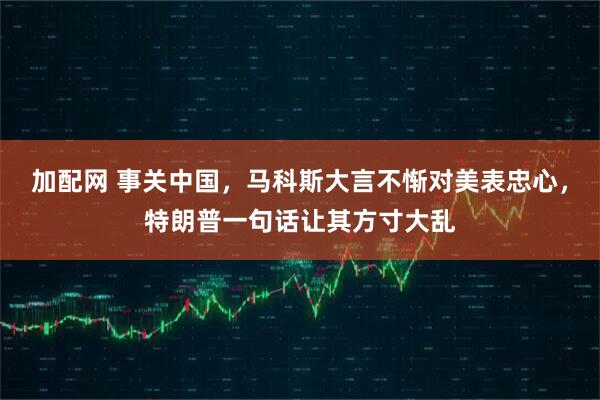 加配网 事关中国，马科斯大言不惭对美表忠心，特朗普一句话让其方寸大乱