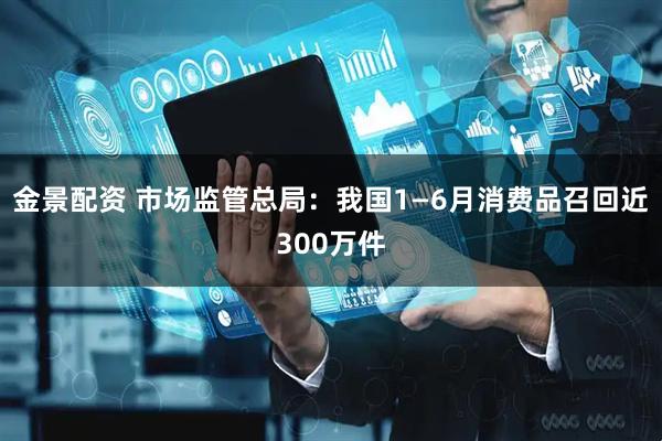 金景配资 市场监管总局：我国1—6月消费品召回近300万件