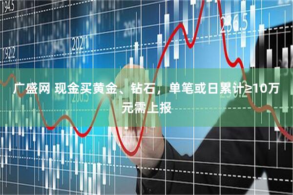 广盛网 现金买黄金、钻石，单笔或日累计≥10万元需上报