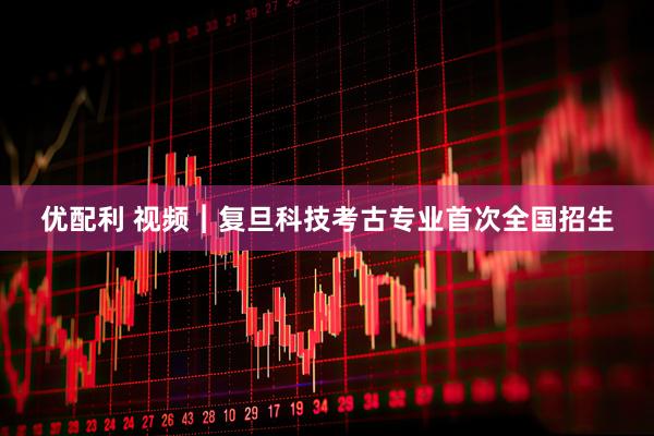 优配利 视频︱复旦科技考古专业首次全国招生