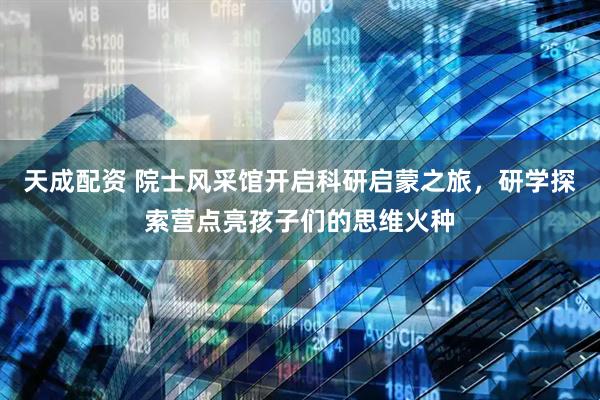 天成配资 院士风采馆开启科研启蒙之旅，研学探索营点亮孩子们的思维火种