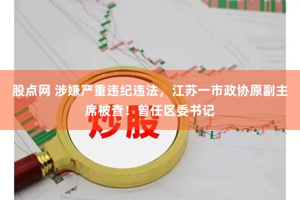 股点网 涉嫌严重违纪违法，江苏一市政协原副主席被查！曾任区委书记