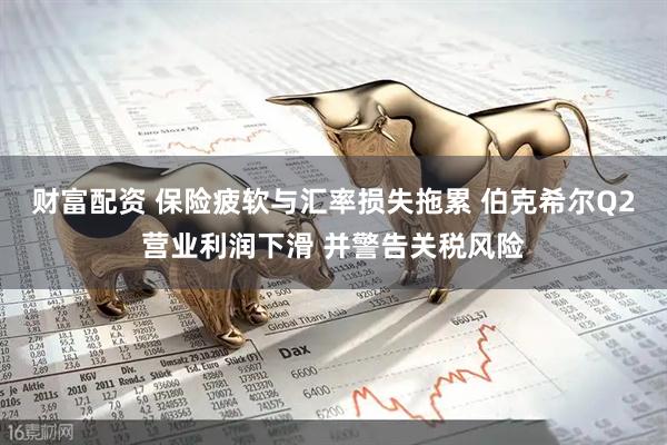 财富配资 保险疲软与汇率损失拖累 伯克希尔Q2营业利润下滑 并警告关税风险