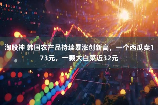 淘股神 韩国农产品持续暴涨创新高，一个西瓜卖173元，一颗大白菜近32元