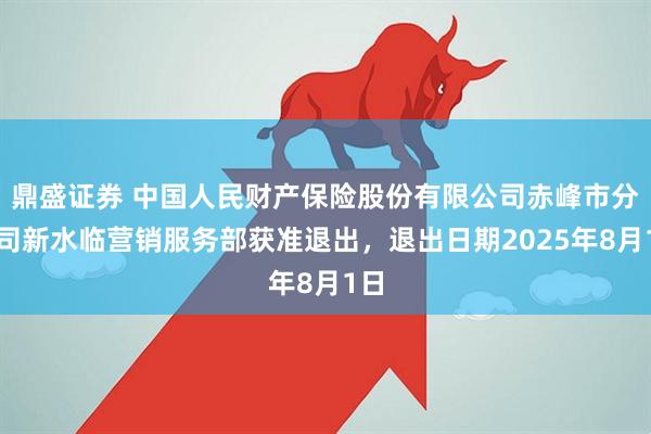 鼎盛证券 中国人民财产保险股份有限公司赤峰市分公司新水临营销服务部获准退出，退出日期2025年8月1日