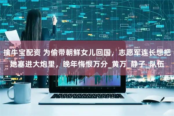 擒牛宝配资 为偷带朝鲜女儿回国，志愿军连长想把她塞进大炮里，晚年悔恨万分_黄万_静子_队伍