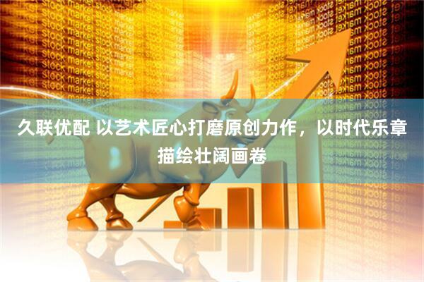 久联优配 以艺术匠心打磨原创力作，以时代乐章描绘壮阔画卷