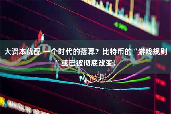 大资本优配 一个时代的落幕？比特币的“游戏规则”或已被彻底改变！