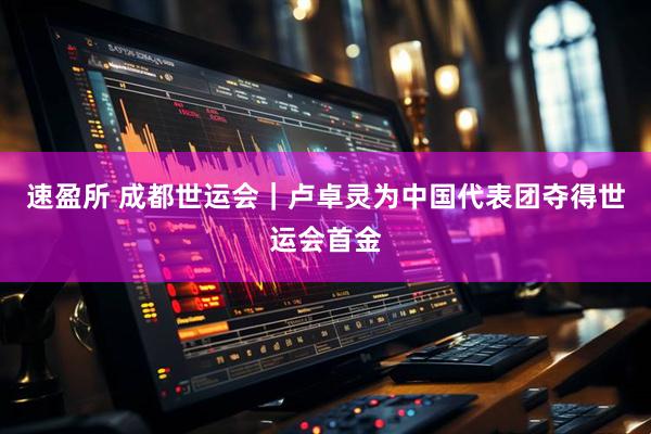 速盈所 成都世运会｜卢卓灵为中国代表团夺得世运会首金