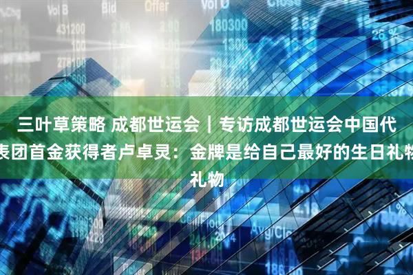 三叶草策略 成都世运会｜专访成都世运会中国代表团首金获得者卢卓灵：金牌是给自己最好的生日礼物