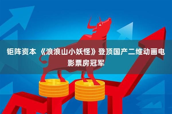 钜阵资本 《浪浪山小妖怪》登顶国产二维动画电影票房冠军