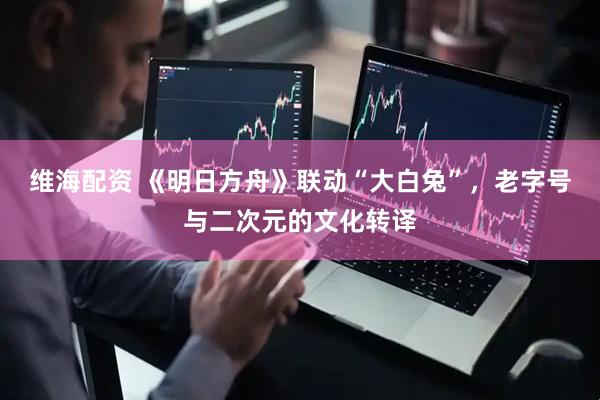 维海配资 《明日方舟》联动“大白兔”，老字号与二次元的文化转译