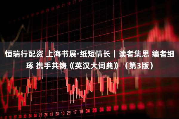恒瑞行配资 上海书展·纸短情长｜读者集思 编者细琢 携手共铸《英汉大词典》（第3版）