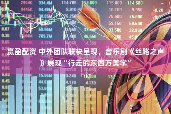 赢盈配资 中外团队联袂呈现，音乐剧《丝路之声》展现“行走的东西方美学”