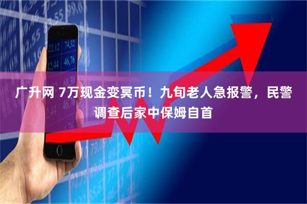 广升网 7万现金变冥币！九旬老人急报警，民警调查后家中保姆自首