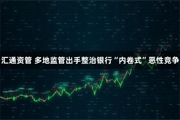 汇通资管 多地监管出手整治银行“内卷式”恶性竞争