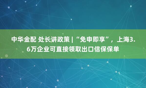 中华金配 处长讲政策 | “免申即享”，上海3.6万企业可直接领取出口信保保单