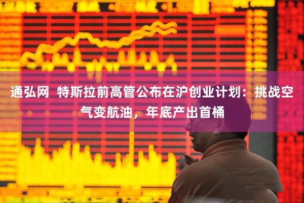 通弘网  特斯拉前高管公布在沪创业计划：挑战空气变航油，年底产出首桶
