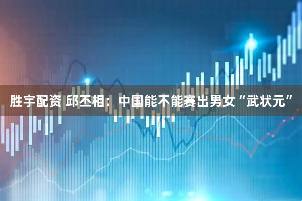 胜宇配资 邱丕相：中国能不能赛出男女“武状元”
