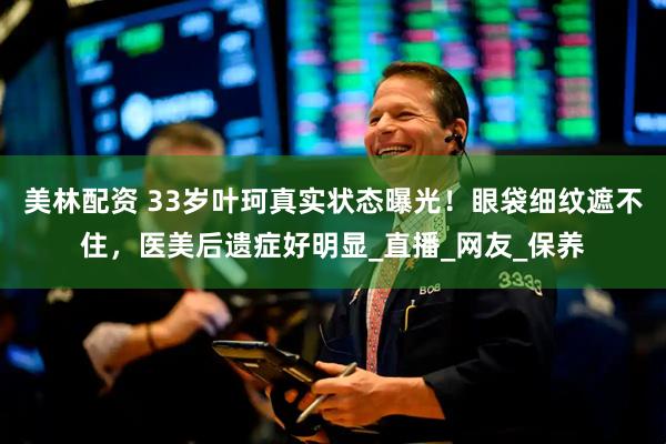 美林配资 33岁叶珂真实状态曝光！眼袋细纹遮不住，医美后遗症好明显_直播_网友_保养