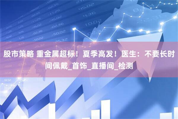股市策略 重金属超标！夏季高发！医生：不要长时间佩戴_首饰_直播间_检测