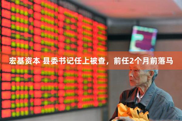 宏基资本 县委书记任上被查，前任2个月前落马