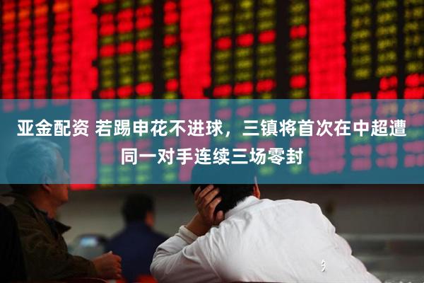 亚金配资 若踢申花不进球，三镇将首次在中超遭同一对手连续三场零封