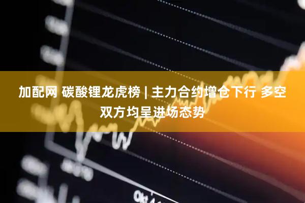 加配网 碳酸锂龙虎榜 | 主力合约增仓下行 多空双方均呈进场态势