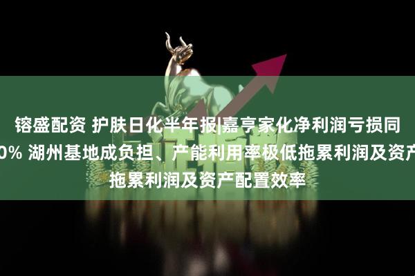 镕盛配资 护肤日化半年报|嘉亨家化净利润亏损同比扩大490% 湖州基地成负担、产能利用率极低拖累利润及资产配置效率